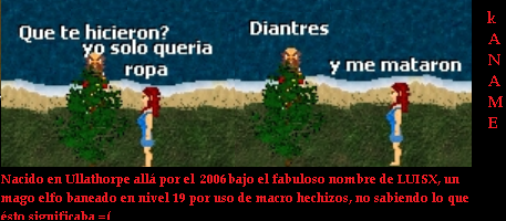 <font color=#b99b81>Nacido en Ullathorpe all por el 2003 bajo el fabuloso nombre de LUISX, un mago elfo baneado en nivel 15 por uso de macro hechizos, no sabiendo lo que sto significaba =(</font>
<font color=#b99b81>
Ryuzaki         </font><font color=#B99B81>kANAME mAL         </font><font color=#B99B81><DOSSIERS></font>